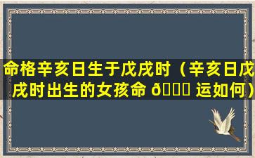 命格辛亥日生于戊戌时（辛亥日戊戌时出生的女孩命 💐 运如何）